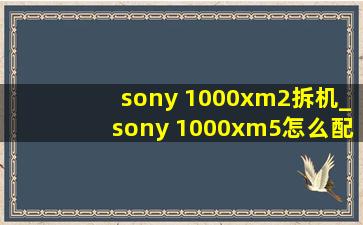 sony 1000xm2拆机_sony 1000xm5怎么配对